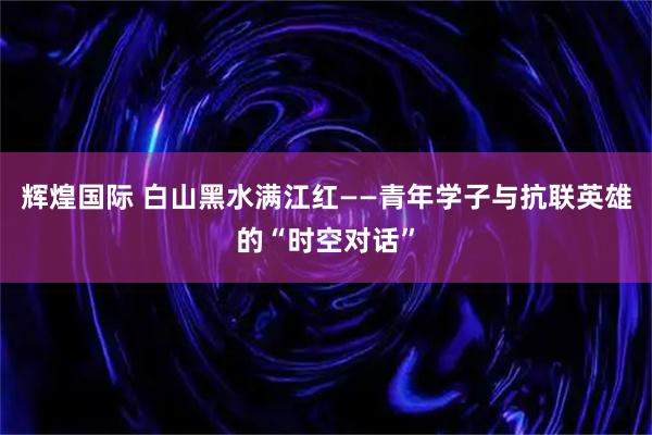 辉煌国际 白山黑水满江红——青年学子与抗联英雄的“时空对话”