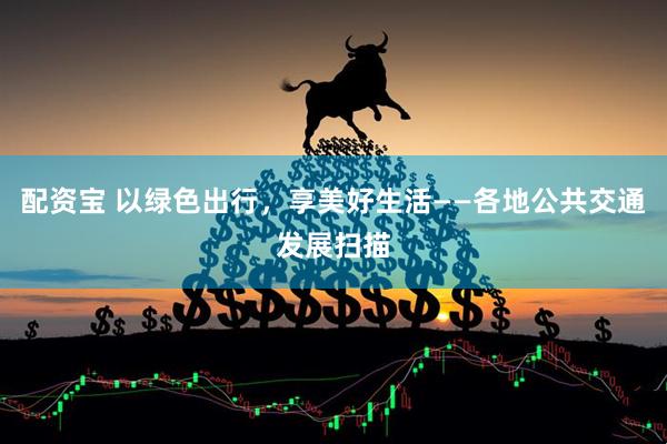 配资宝 以绿色出行，享美好生活——各地公共交通发展扫描