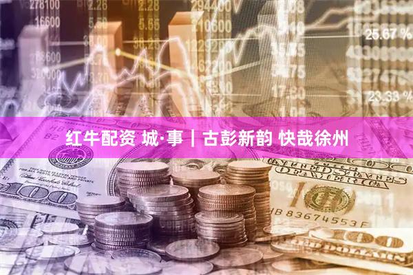 红牛配资 城·事｜古彭新韵 快哉徐州