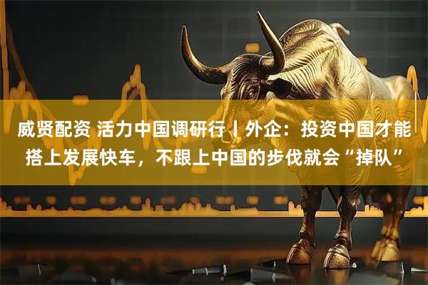 威贤配资 活力中国调研行丨外企：投资中国才能搭上发展快车，不跟上中国的步伐就会“掉队”