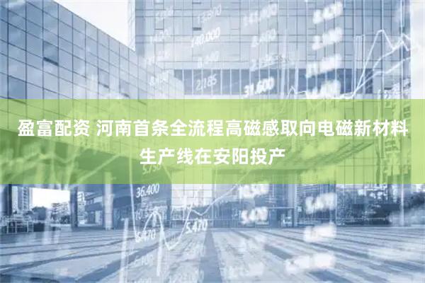 盈富配资 河南首条全流程高磁感取向电磁新材料生产线在安阳投产