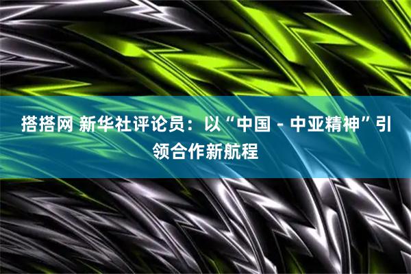 搭搭网 新华社评论员：以“中国－中亚精神”引领合作新航程