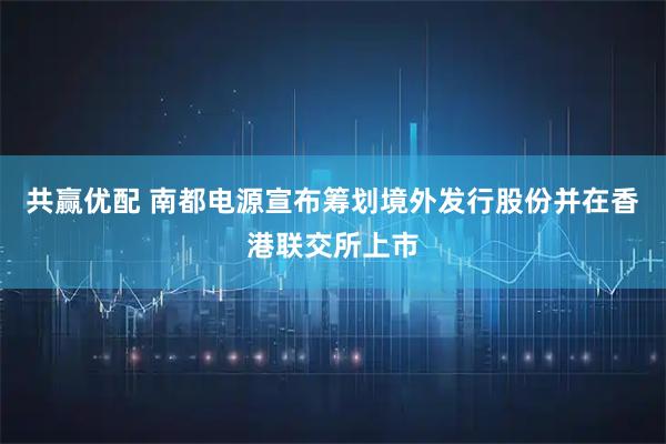 共赢优配 南都电源宣布筹划境外发行股份并在香港联交所上市