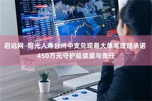 启远网  阳光人寿台州中支兑现最大单笔理赔承诺 450万元守护延续爱与责任