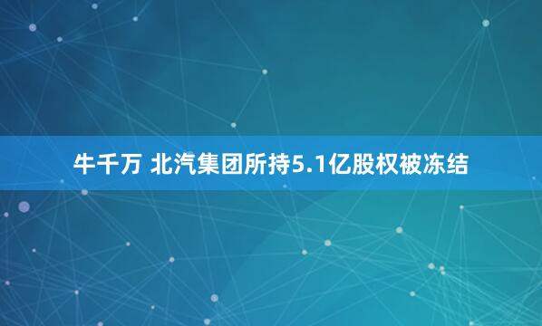 牛千万 北汽集团所持5.1亿股权被冻结