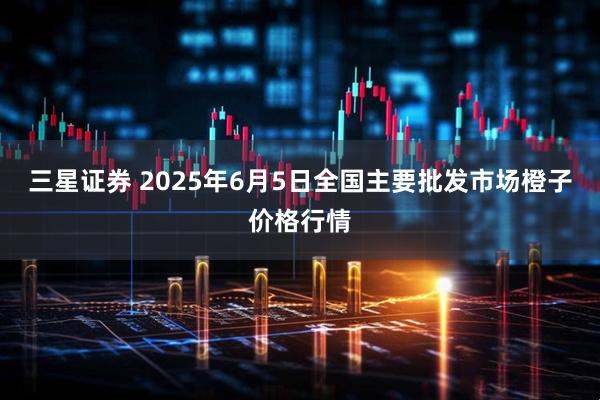 三星证券 2025年6月5日全国主要批发市场橙子价格行情