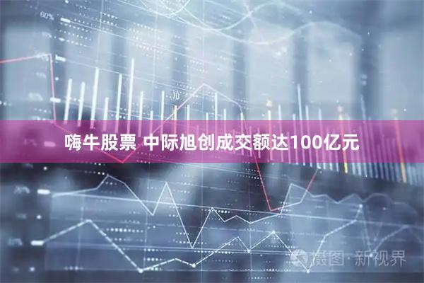 嗨牛股票 中际旭创成交额达100亿元