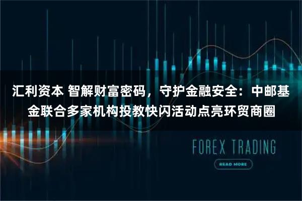 汇利资本 智解财富密码，守护金融安全：中邮基金联合多家机构投教快闪活动点亮环贸商圈