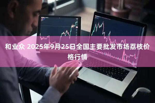 和业众 2025年9月25日全国主要批发市场荔枝价格行情