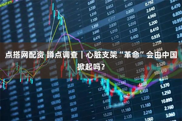 点搭网配资 蹲点调查｜心脏支架“革命”会由中国掀起吗？