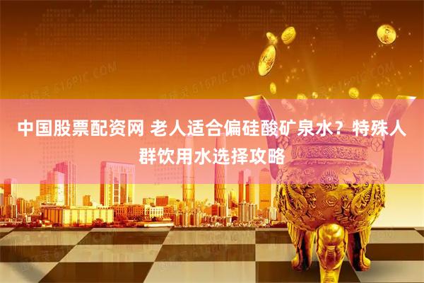 中国股票配资网 老人适合偏硅酸矿泉水？特殊人群饮用水选择攻略