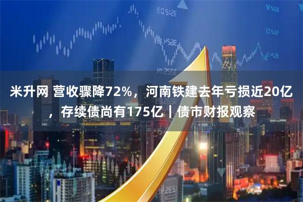 米升网 营收骤降72%，河南铁建去年亏损近20亿，存续债尚有175亿｜债市财报观察