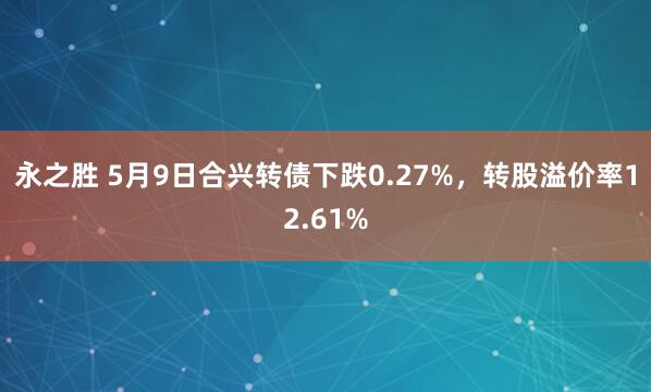 永之胜 5月9日合兴转债下跌0.27%，转股溢价率12.61%