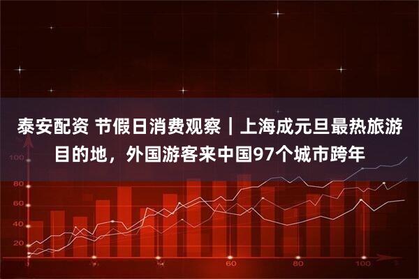 泰安配资 节假日消费观察｜上海成元旦最热旅游目的地，外国游客来中国97个城市跨年