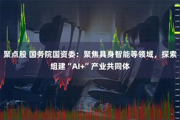 聚点股 国务院国资委：聚焦具身智能等领域，探索组建“AI+”产业共同体
