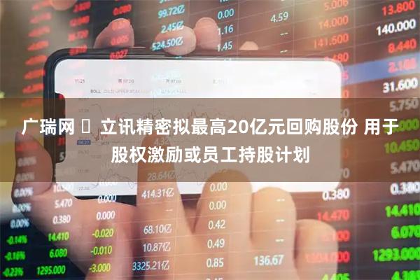 广瑞网 ​立讯精密拟最高20亿元回购股份 用于股权激励或员工持股计划