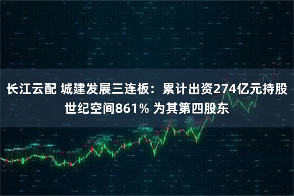 长江云配 城建发展三连板：累计出资274亿元持股世纪空间861% 为其第四股东