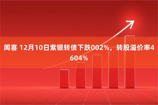 闻喜 12月10日紫银转债下跌002%，转股溢价率4604%