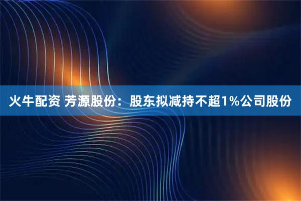火牛配资 芳源股份:股东拟减持不超1%公司股份