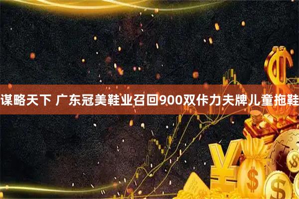 谋略天下 广东冠美鞋业召回900双佧力夫牌儿童拖鞋