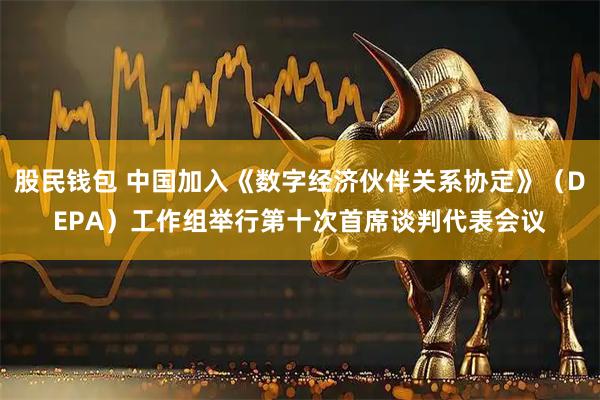 股民钱包 中国加入《数字经济伙伴关系协定》（DEPA）工作组举行第十次首席谈判代表会议