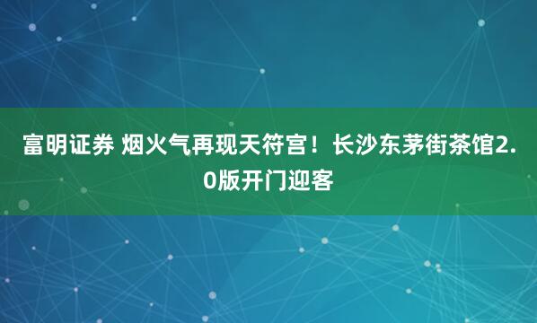 富明证券 烟火气再现天符宫！长沙东茅街茶馆2.0版开门迎客