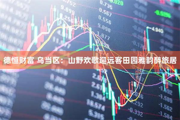 德恒财富 乌当区:山野欢歌迎远客田园雅韵醉旅居