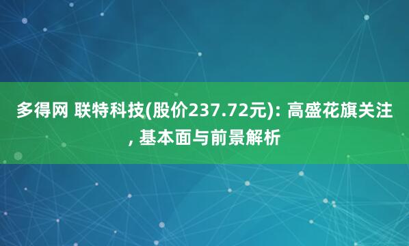 多得网 联特科技(股价237.72元): 高盛花旗关注, 基本面与前景解析
